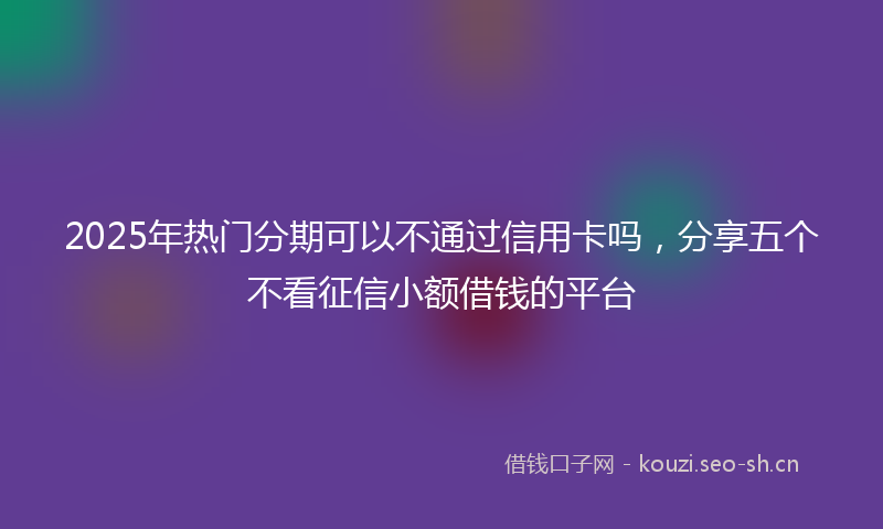 2025年热门分期可以不通过信用卡吗，分享五个不看征信小额借钱的平台