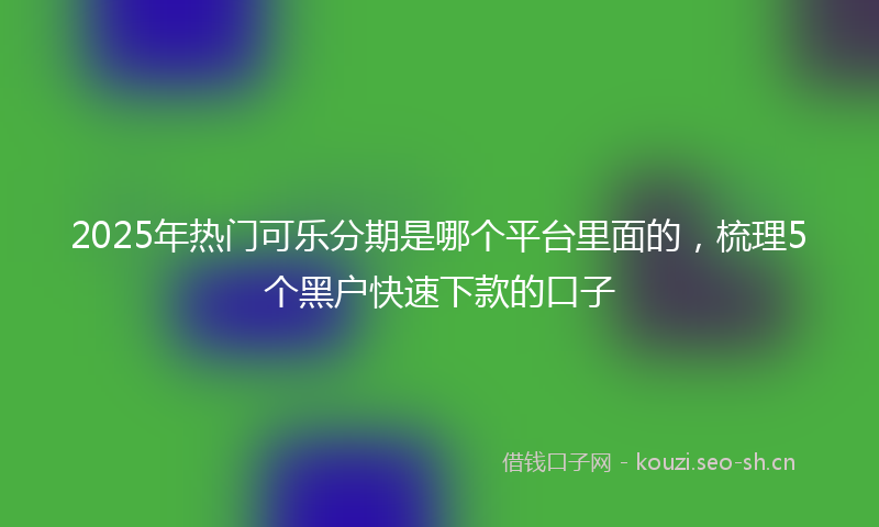 2025年热门可乐分期是哪个平台里面的，梳理5个黑户快速下款的口子