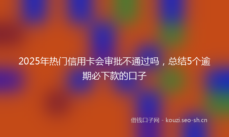 2025年热门信用卡会审批不通过吗，总结5个逾期必下款的口子
