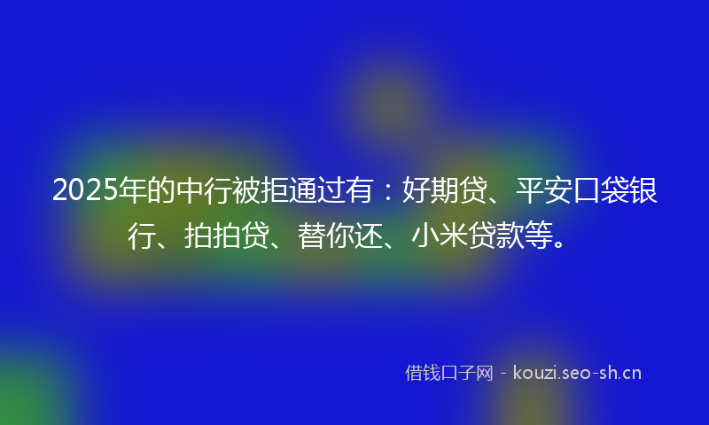 2025年的中行被拒通过有：好期贷、平安口袋银行、拍拍贷、替你还、小米贷款等。