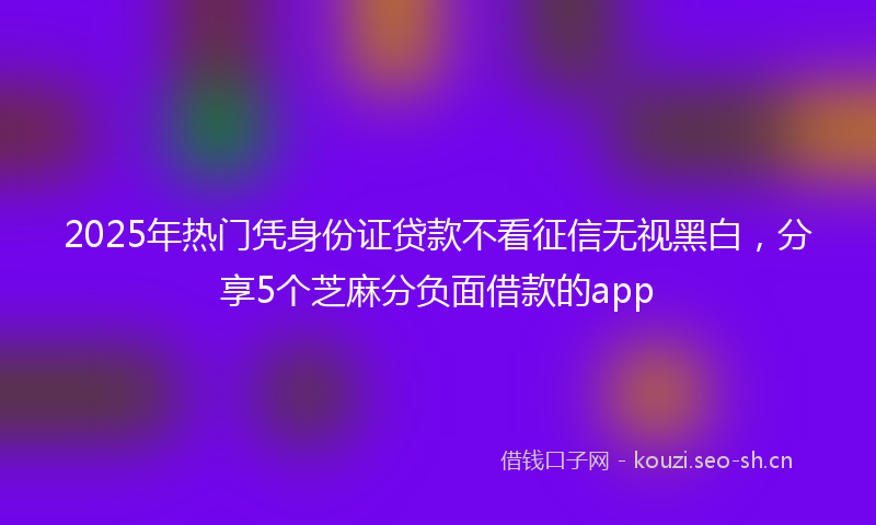 2025年热门凭身份证贷款不看征信无视黑白，分享5个芝麻分负面借款的app