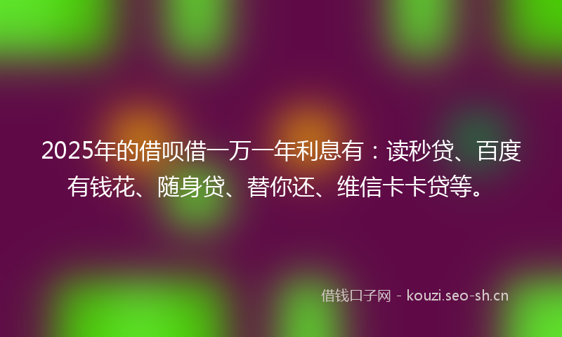 2025年的借呗借一万一年利息有：读秒贷、百度有钱花、随身贷、替你还、维信卡卡贷等。