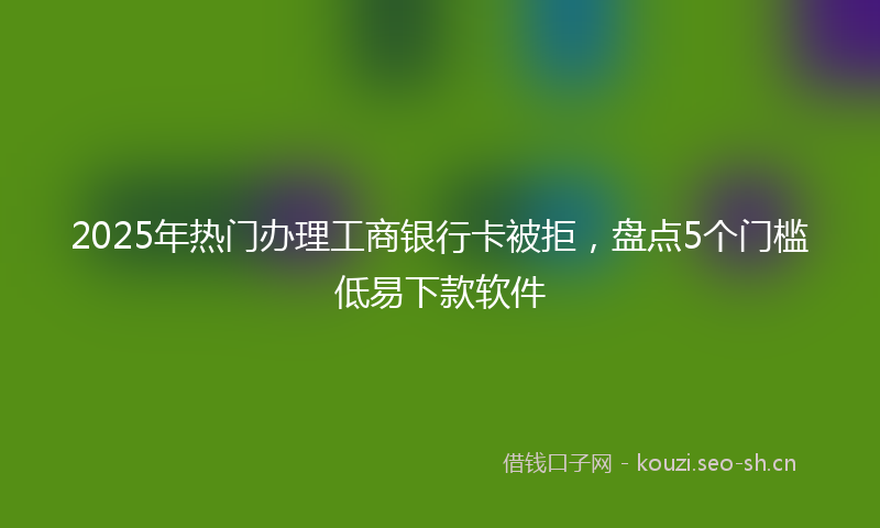 2025年热门办理工商银行卡被拒，盘点5个门槛低易下款软件
