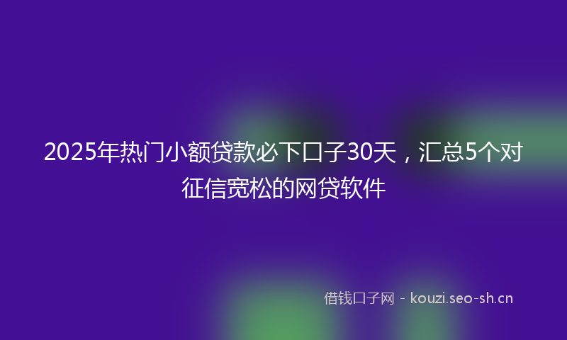 2025年热门小额贷款必下口子30天，汇总5个对征信宽松的网贷软件