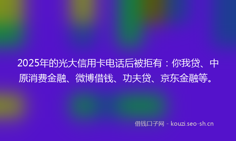 2025年的光大信用卡电话后被拒有：你我贷、中原消费金融、微博借钱、功夫贷、京东金融等。