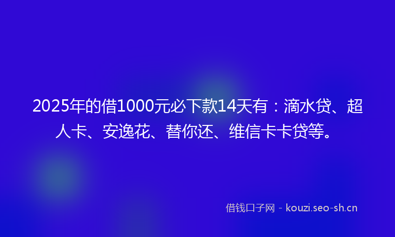 2025年的借1000元必下款14天有：滴水贷、超人卡、安逸花、替你还、维信卡卡贷等。