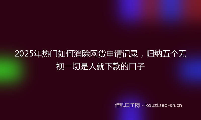 2025年热门如何消除网货申请记录，归纳五个无视一切是人就下款的口子