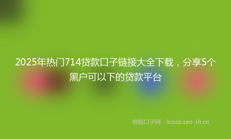 2025年热门714贷款口子链接大全下载，分享5个黑户可以下的贷款平台