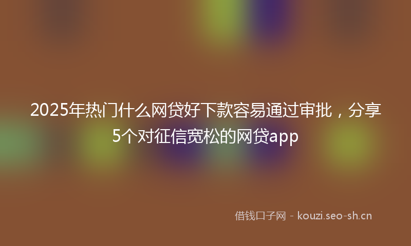2025年热门什么网贷好下款容易通过审批，分享5个对征信宽松的网贷app