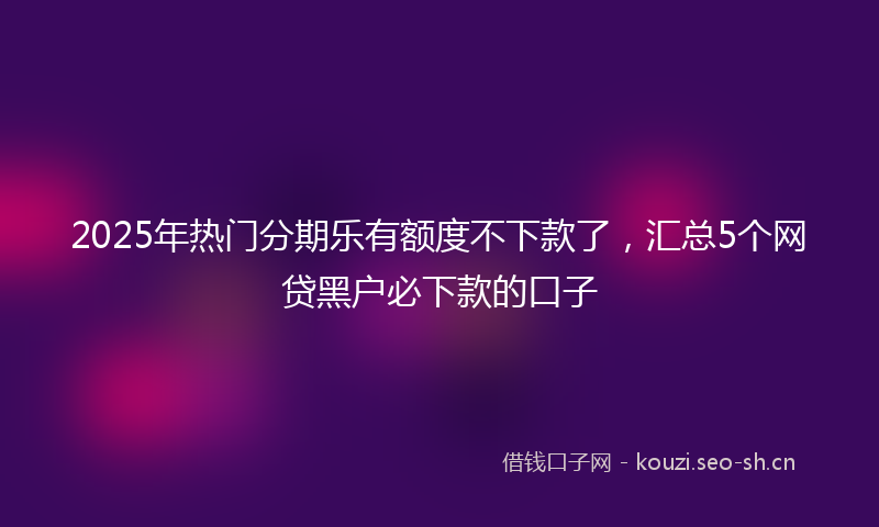 2025年热门分期乐有额度不下款了，汇总5个网贷黑户必下款的口子