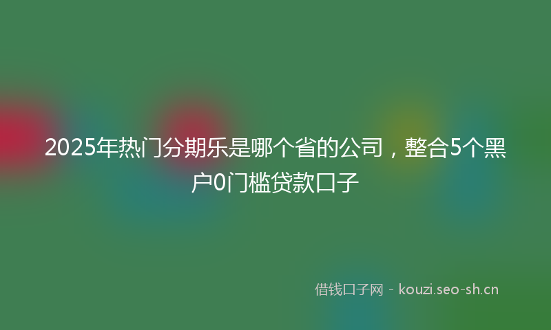 2025年热门分期乐是哪个省的公司，整合5个黑户0门槛贷款口子