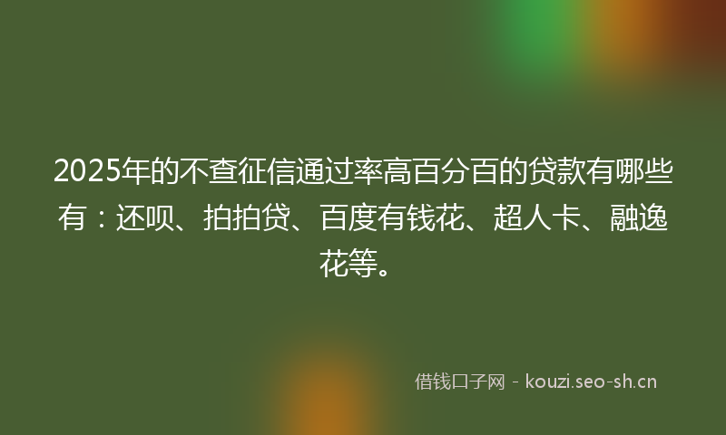 2025年的不查征信通过率高百分百的贷款有哪些有：还呗、拍拍贷、百度有钱花、超人卡、融逸花等。