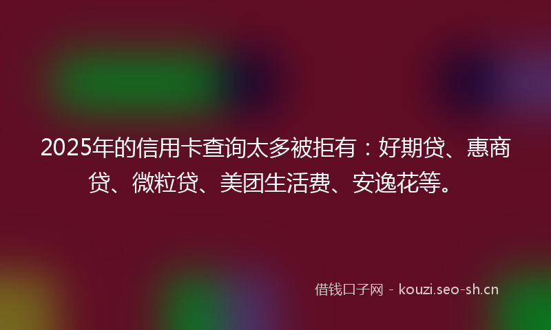 2025年的信用卡查询太多被拒有：好期贷、惠商贷、微粒贷、美团生活费、安逸花等。