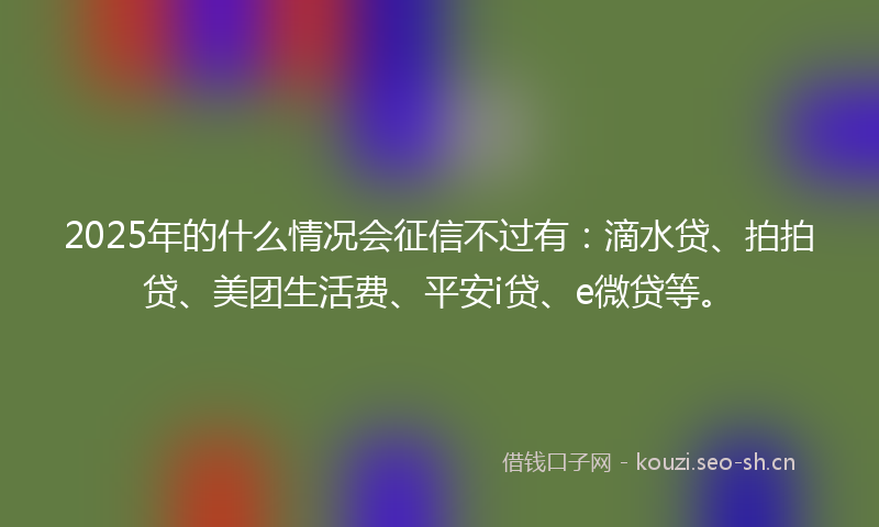2025年的什么情况会征信不过有：滴水贷、拍拍贷、美团生活费、平安i贷、e微贷等。