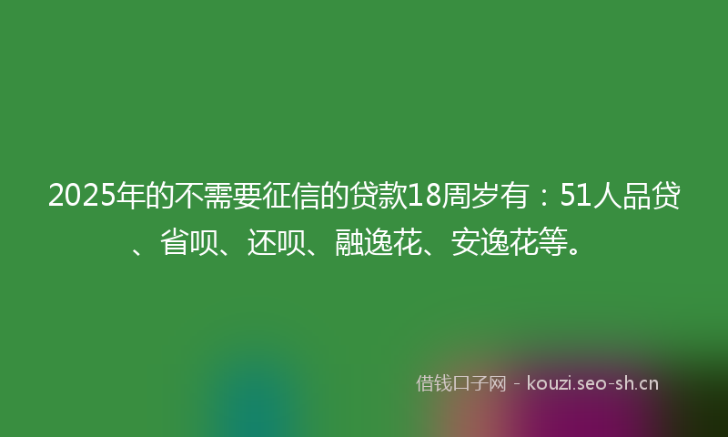 2025年的不需要征信的贷款18周岁有：51人品贷、省呗、还呗、融逸花、安逸花等。