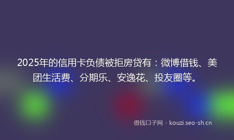2025年的信用卡负债被拒房贷有：微博借钱、美团生活费、分期乐、安逸花、投友圈等。