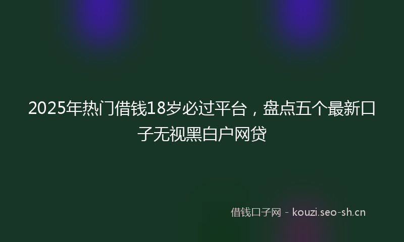 2025年热门借钱18岁必过平台，盘点五个最新口子无视黑白户网贷