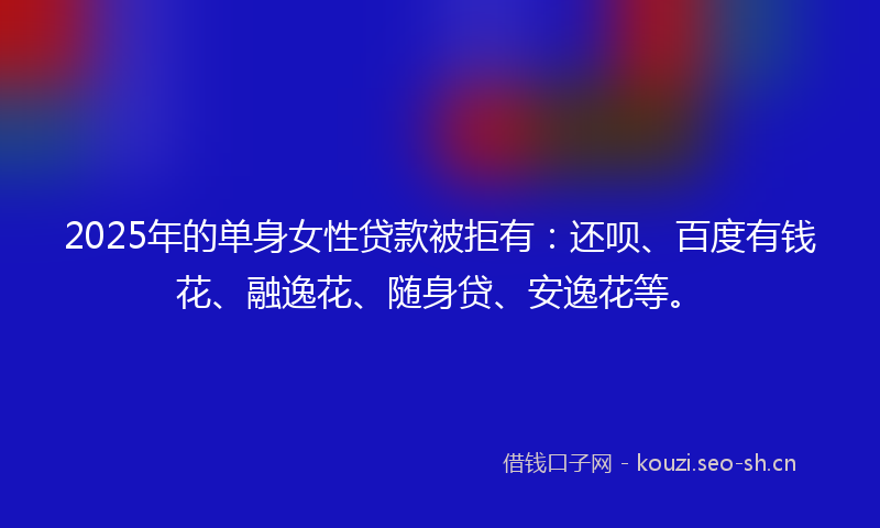 2025年的单身女性贷款被拒有：还呗、百度有钱花、融逸花、随身贷、安逸花等。