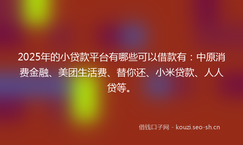 2025年的小贷款平台有哪些可以借款有：中原消费金融、美团生活费、替你还、小米贷款、人人贷等。