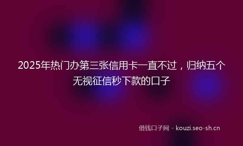 2025年热门办第三张信用卡一直不过，归纳五个无视征信秒下款的口子