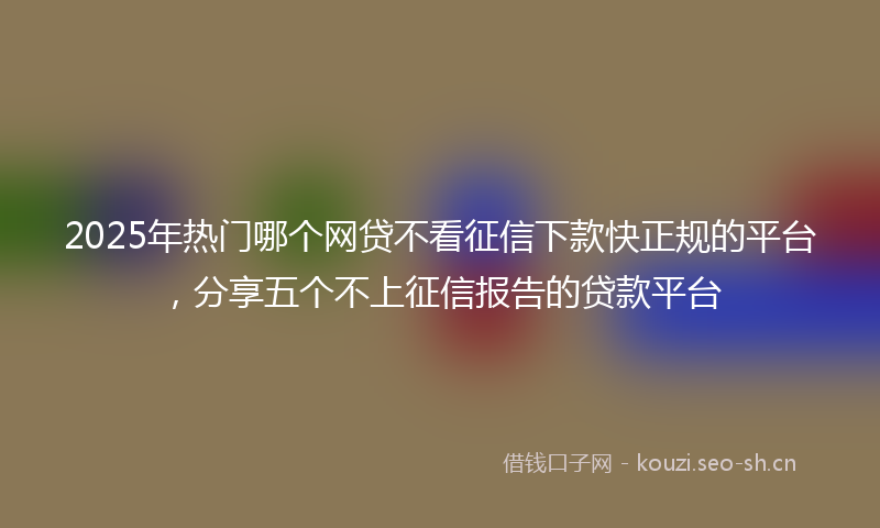 2025年热门哪个网贷不看征信下款快正规的平台，分享五个不上征信报告的贷款平台