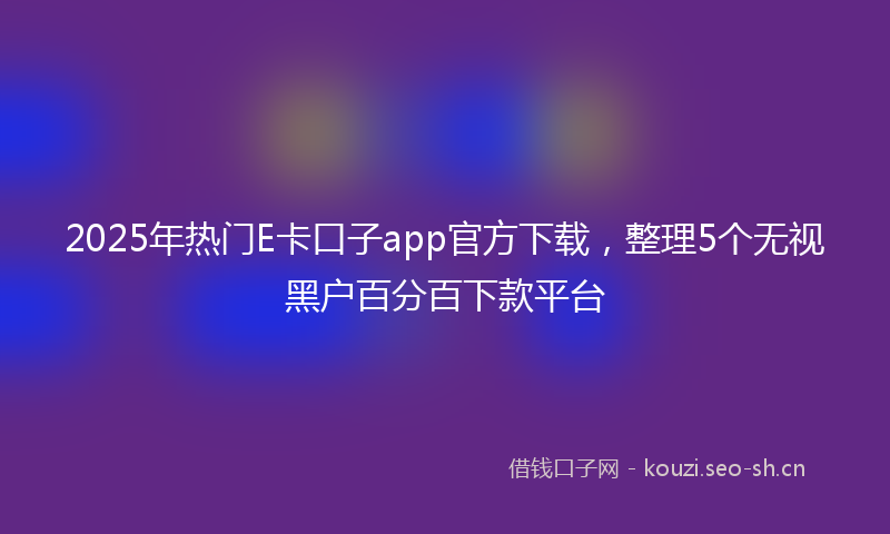 2025年热门E卡口子app官方下载，整理5个无视黑户百分百下款平台