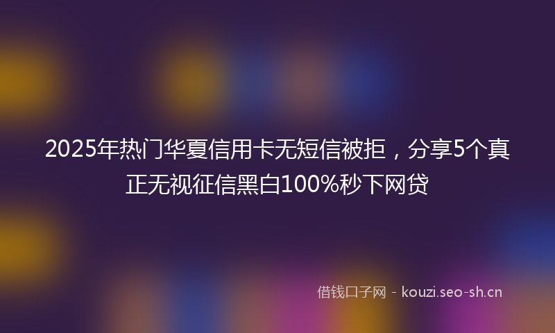 2025年热门华夏信用卡无短信被拒，分享5个真正无视征信黑白100%秒下网贷