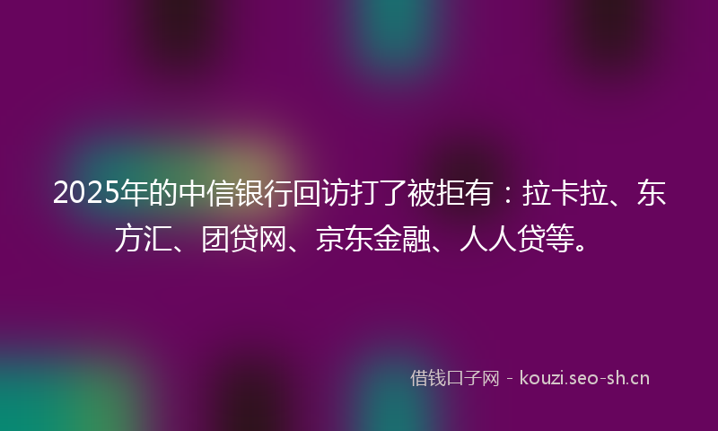 2025年的中信银行回访打了被拒有：拉卡拉、东方汇、团贷网、京东金融、人人贷等。