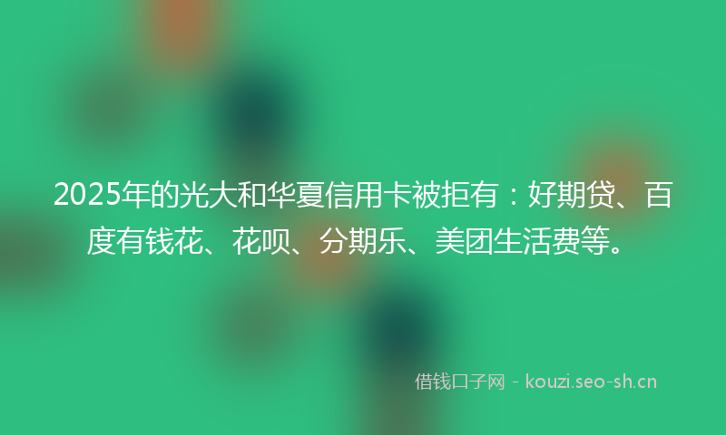 2025年的光大和华夏信用卡被拒有：好期贷、百度有钱花、花呗、分期乐、美团生活费等。