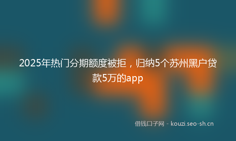 2025年热门分期额度被拒，归纳5个苏州黑户贷款5万的app