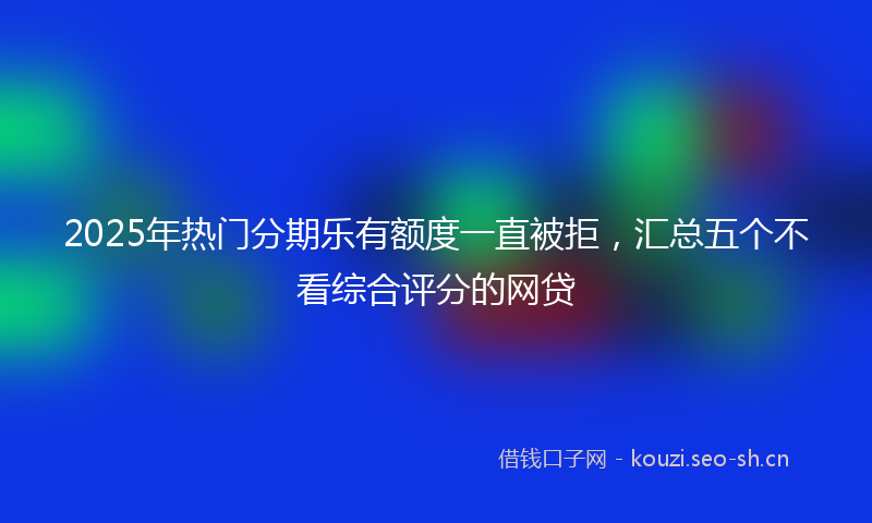 2025年热门分期乐有额度一直被拒，汇总五个不看综合评分的网贷