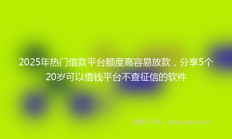 2025年热门借款平台额度高容易放款，分享5个20岁可以借钱平台不查征信的软件