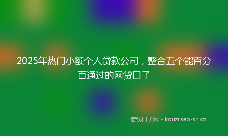2025年热门小额个人贷款公司，整合五个能百分百通过的网贷口子