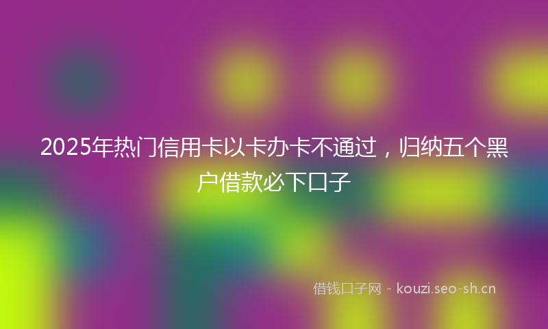 2025年热门信用卡以卡办卡不通过，归纳五个黑户借款必下口子