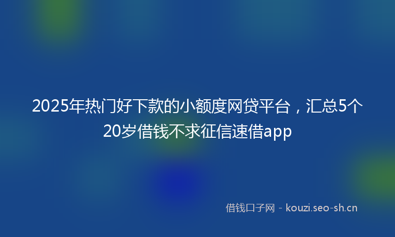 2025年热门好下款的小额度网贷平台，汇总5个20岁借钱不求征信速借app