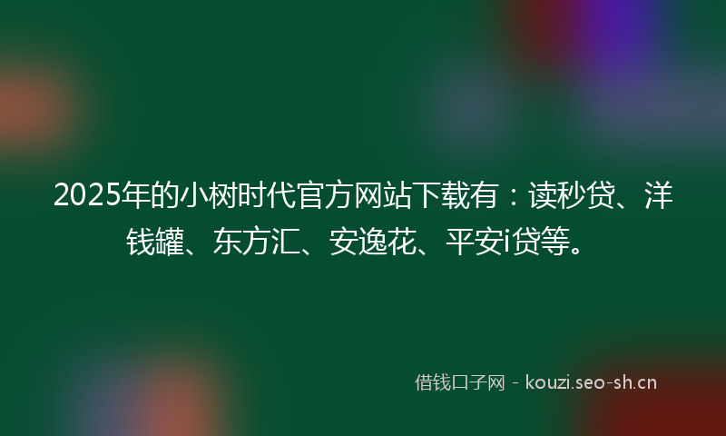 2025年的小树时代官方网站下载有：读秒贷、洋钱罐、东方汇、安逸花、平安i贷等。