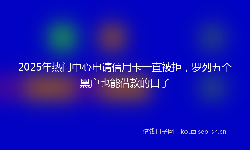 2025年热门中心申请信用卡一直被拒，罗列五个黑户也能借款的口子