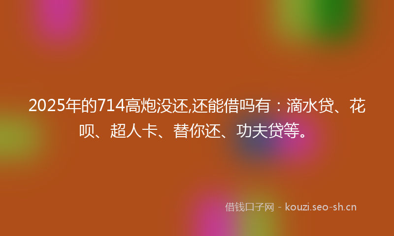 2025年的714高炮没还,还能借吗有：滴水贷、花呗、超人卡、替你还、功夫贷等。
