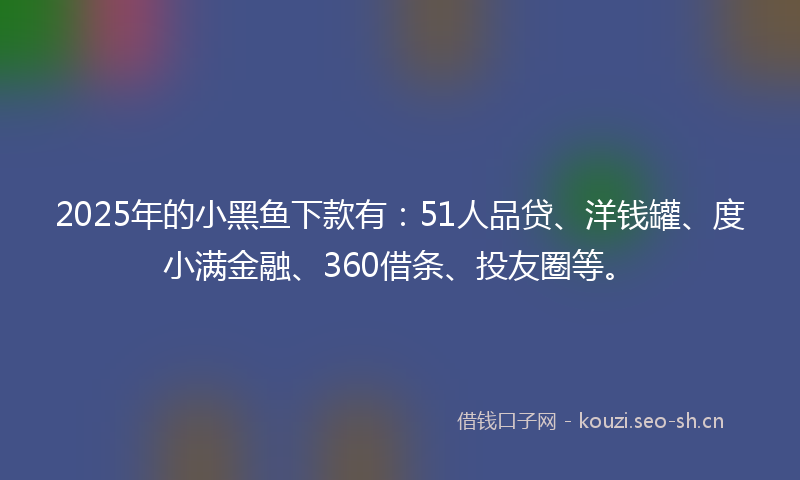 2025年的小黑鱼下款有：51人品贷、洋钱罐、度小满金融、360借条、投友圈等。