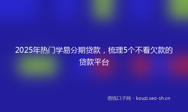 2025年热门学易分期贷款，梳理5个不看欠款的贷款平台