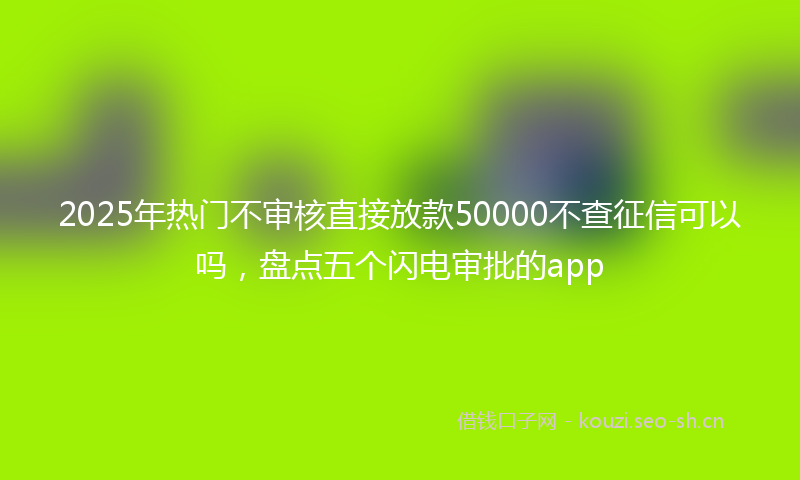 2025年热门不审核直接放款50000不查征信可以吗，盘点五个闪电审批的app