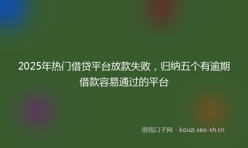 2025年热门借贷平台放款失败，归纳五个有逾期借款容易通过的平台