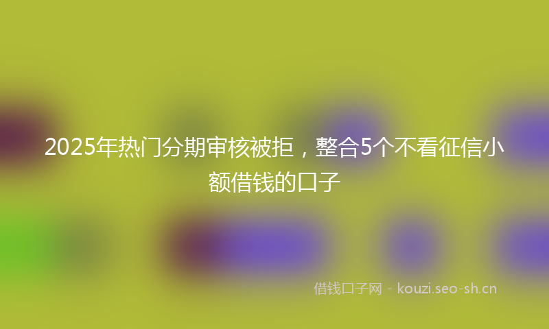 2025年热门分期审核被拒，整合5个不看征信小额借钱的口子