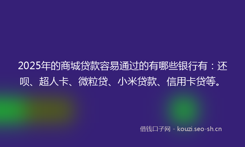 2025年的商城贷款容易通过的有哪些银行有：还呗、超人卡、微粒贷、小米贷款、信用卡贷等。