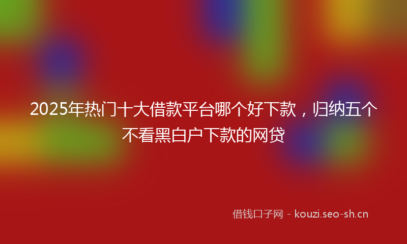 2025年热门十大借款平台哪个好下款，归纳五个不看黑白户下款的网贷
