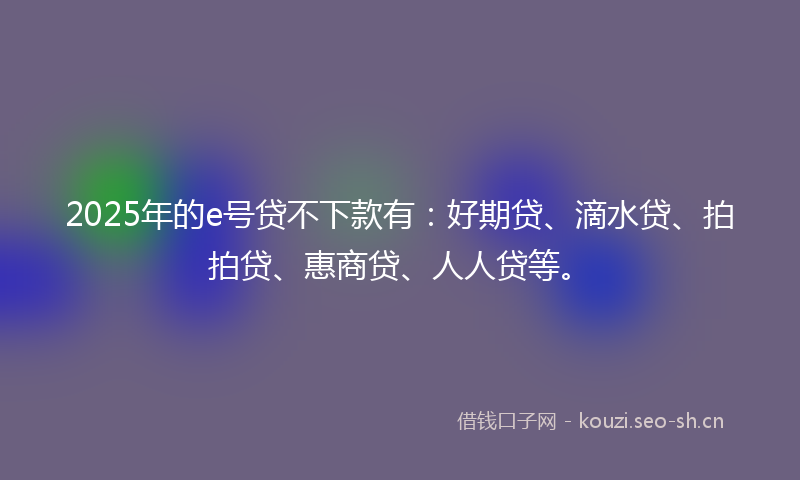 2025年的e号贷不下款有：好期贷、滴水贷、拍拍贷、惠商贷、人人贷等。