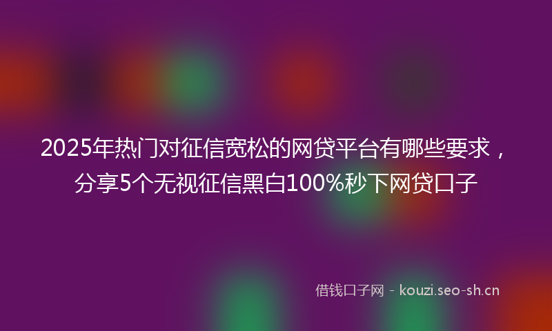 2025年热门对征信宽松的网贷平台有哪些要求，分享5个无视征信黑白100%秒下网贷口子