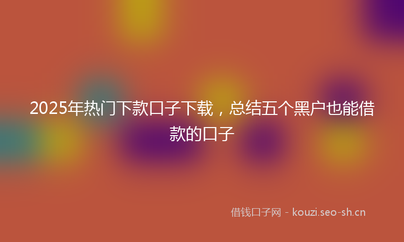 2025年热门下款口子下载，总结五个黑户也能借款的口子