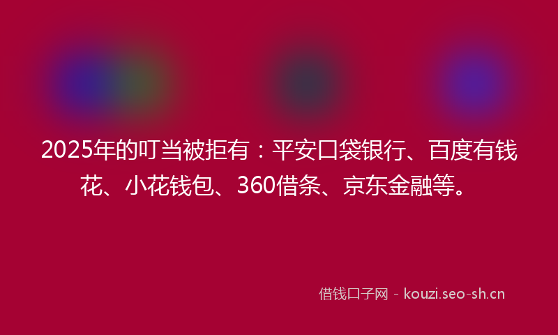 2025年的叮当被拒有：平安口袋银行、百度有钱花、小花钱包、360借条、京东金融等。