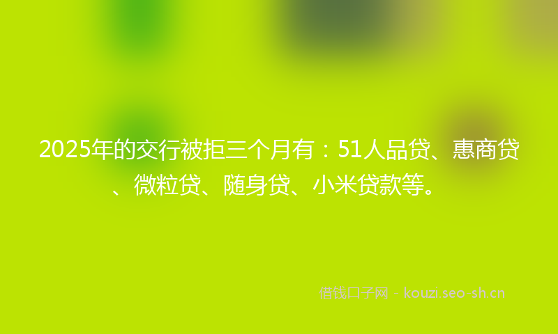 2025年的交行被拒三个月有：51人品贷、惠商贷、微粒贷、随身贷、小米贷款等。